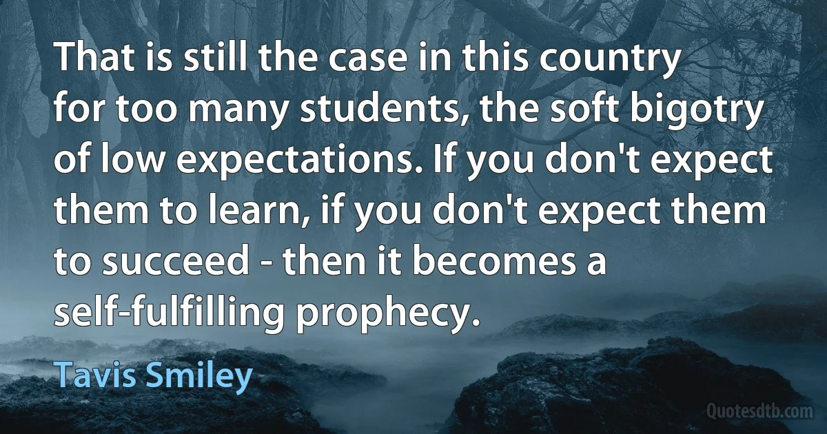 That is still the case in this country for too many students, the soft bigotry of low expectations. If you don't expect them to learn, if you don't expect them to succeed - then it becomes a self-fulfilling prophecy. (Tavis Smiley)