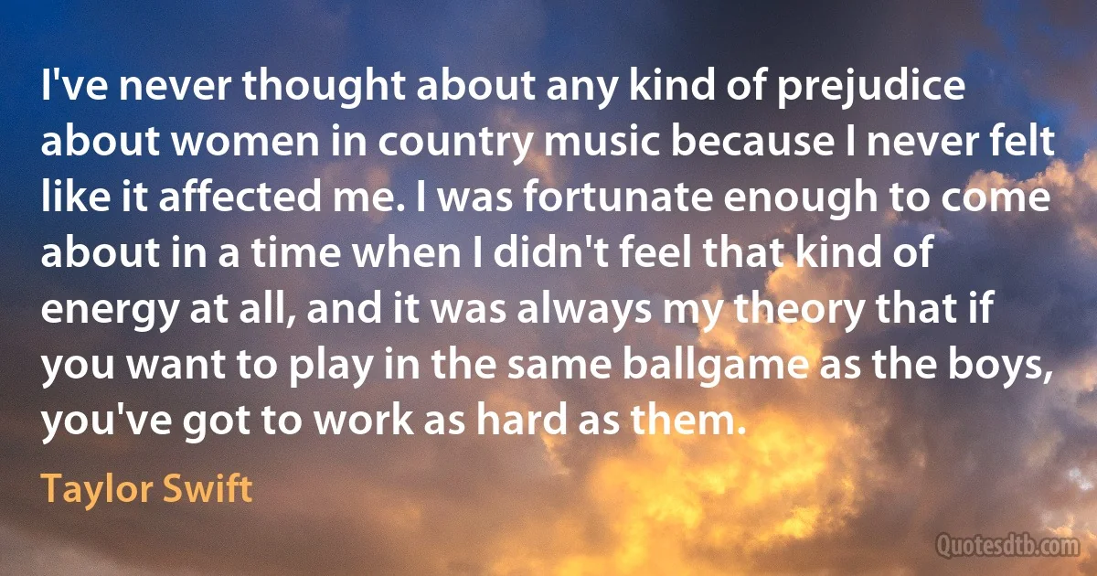 I've never thought about any kind of prejudice about women in country music because I never felt like it affected me. I was fortunate enough to come about in a time when I didn't feel that kind of energy at all, and it was always my theory that if you want to play in the same ballgame as the boys, you've got to work as hard as them. (Taylor Swift)