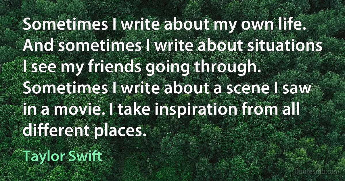 Sometimes I write about my own life. And sometimes I write about situations I see my friends going through. Sometimes I write about a scene I saw in a movie. I take inspiration from all different places. (Taylor Swift)