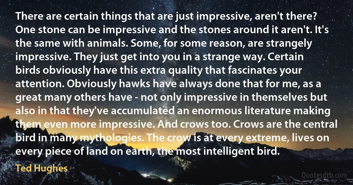 There are certain things that are just impressive, aren't there? One stone can be impressive and the stones around it aren't. It's the same with animals. Some, for some reason, are strangely impressive. They just get into you in a strange way. Certain birds obviously have this extra quality that fascinates your attention. Obviously hawks have always done that for me, as a great many others have - not only impressive in themselves but also in that they've accumulated an enormous literature making them even more impressive. And crows too. Crows are the central bird in many mythologies. The crow is at every extreme, lives on every piece of land on earth, the most intelligent bird. (Ted Hughes)