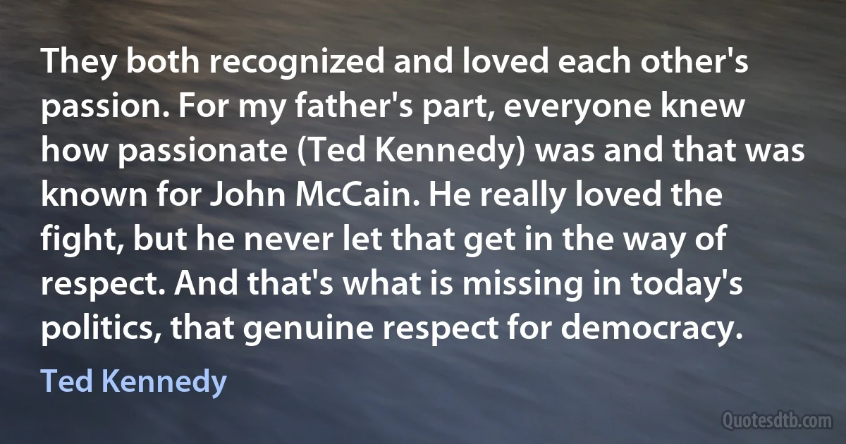 They both recognized and loved each other's passion. For my father's part, everyone knew how passionate (Ted Kennedy) was and that was known for John McCain. He really loved the fight, but he never let that get in the way of respect. And that's what is missing in today's politics, that genuine respect for democracy. (Ted Kennedy)