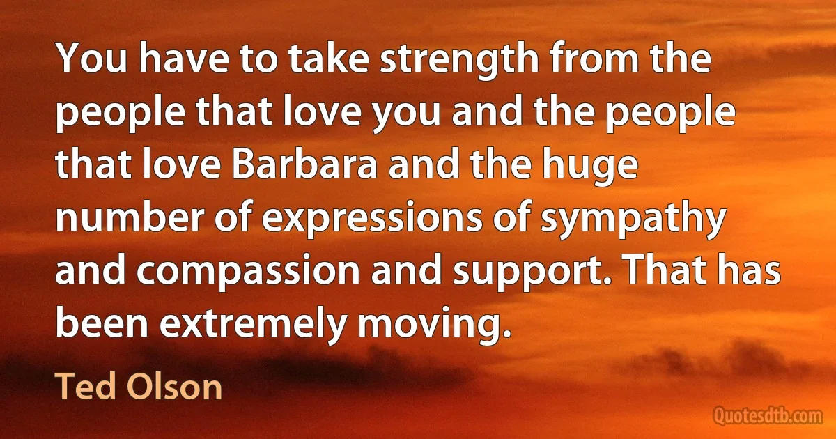 You have to take strength from the people that love you and the people that love Barbara and the huge number of expressions of sympathy and compassion and support. That has been extremely moving. (Ted Olson)