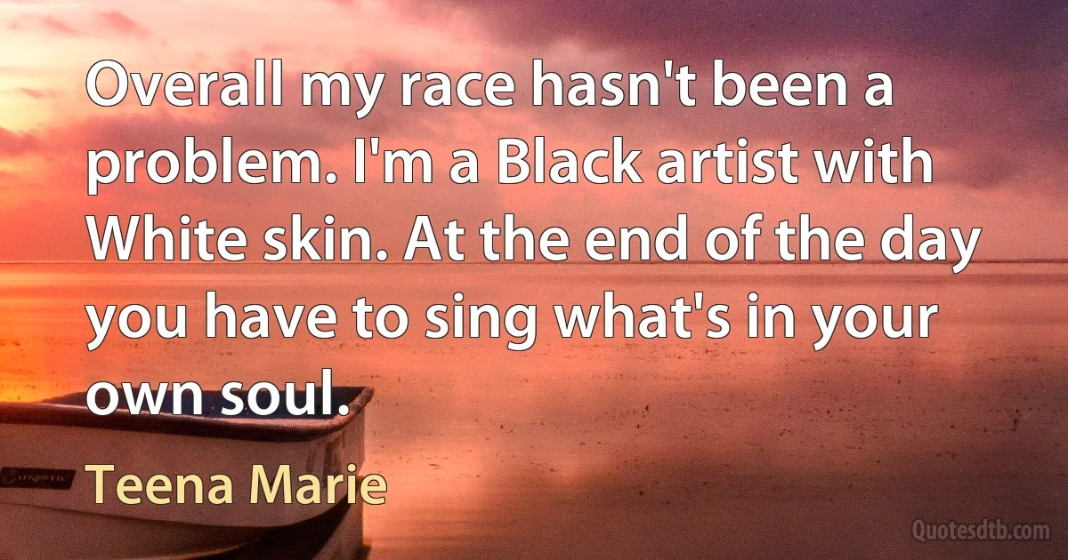 Overall my race hasn't been a problem. I'm a Black artist with White skin. At the end of the day you have to sing what's in your own soul. (Teena Marie)