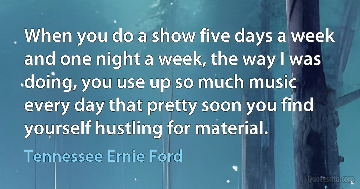 When you do a show five days a week and one night a week, the way I was doing, you use up so much music every day that pretty soon you find yourself hustling for material. (Tennessee Ernie Ford)