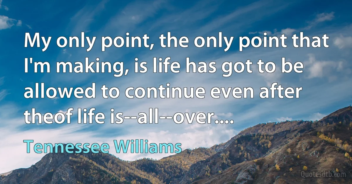 My only point, the only point that I'm making, is life has got to be allowed to continue even after theof life is--all--over.... (Tennessee Williams)