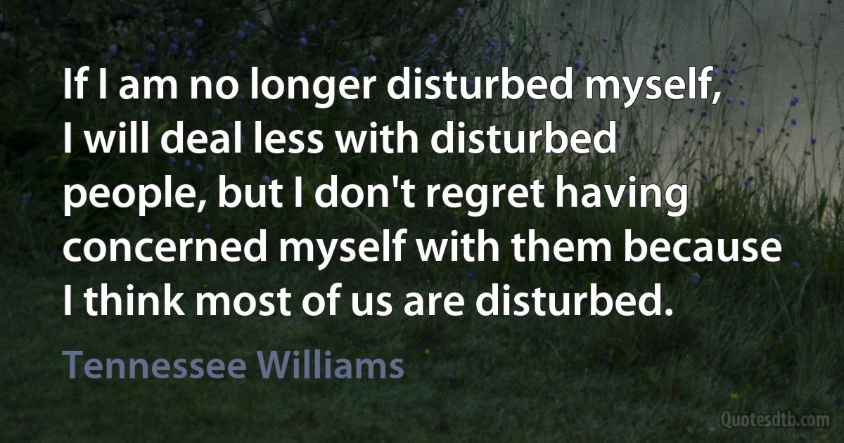 If I am no longer disturbed myself, I will deal less with disturbed people, but I don't regret having concerned myself with them because I think most of us are disturbed. (Tennessee Williams)