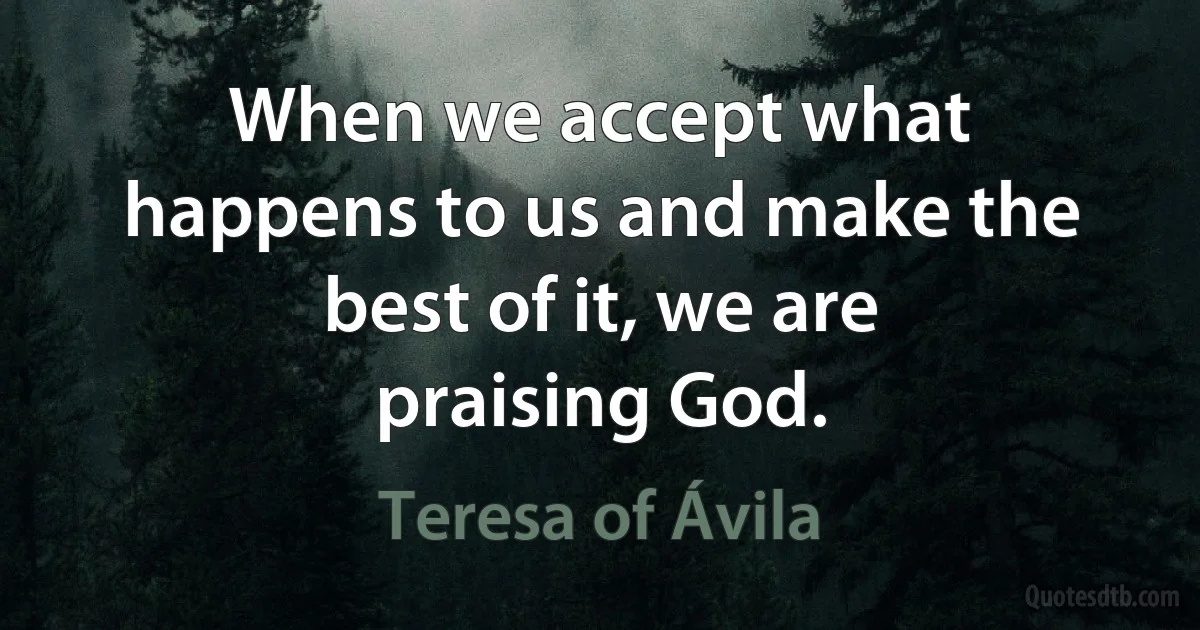 When we accept what happens to us and make the best of it, we are praising God. (Teresa of Ávila)