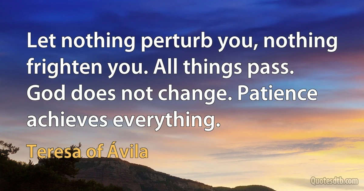 Let nothing perturb you, nothing frighten you. All things pass. God does not change. Patience achieves everything. (Teresa of Ávila)