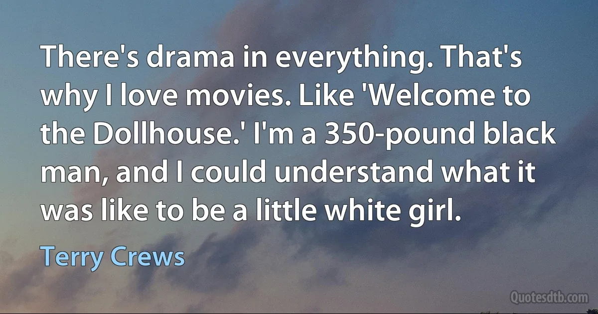 There's drama in everything. That's why I love movies. Like 'Welcome to the Dollhouse.' I'm a 350-pound black man, and I could understand what it was like to be a little white girl. (Terry Crews)