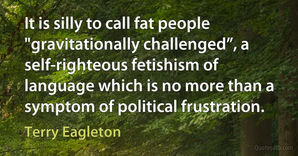 It is silly to call fat people "gravitationally challenged”, a self-righteous fetishism of language which is no more than a symptom of political frustration. (Terry Eagleton)