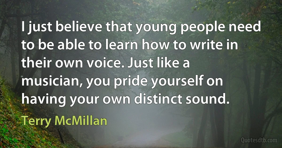 I just believe that young people need to be able to learn how to write in their own voice. Just like a musician, you pride yourself on having your own distinct sound. (Terry McMillan)