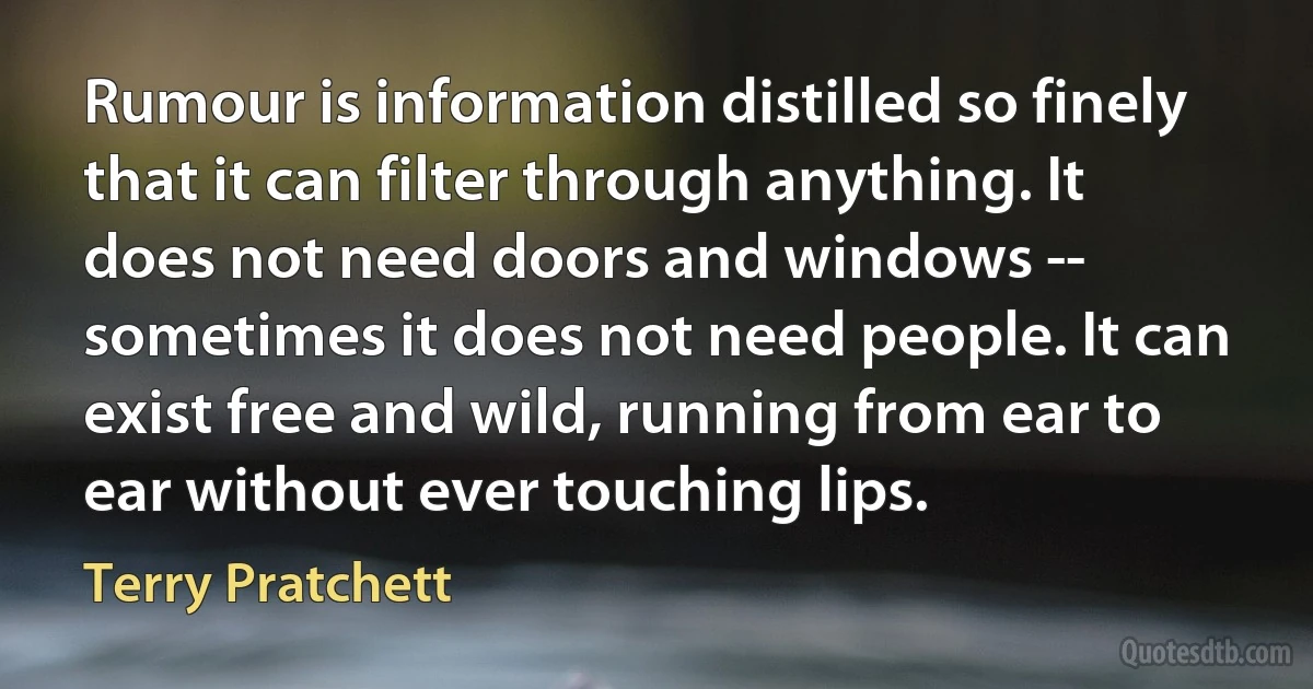 Rumour is information distilled so finely that it can filter through anything. It does not need doors and windows -- sometimes it does not need people. It can exist free and wild, running from ear to ear without ever touching lips. (Terry Pratchett)