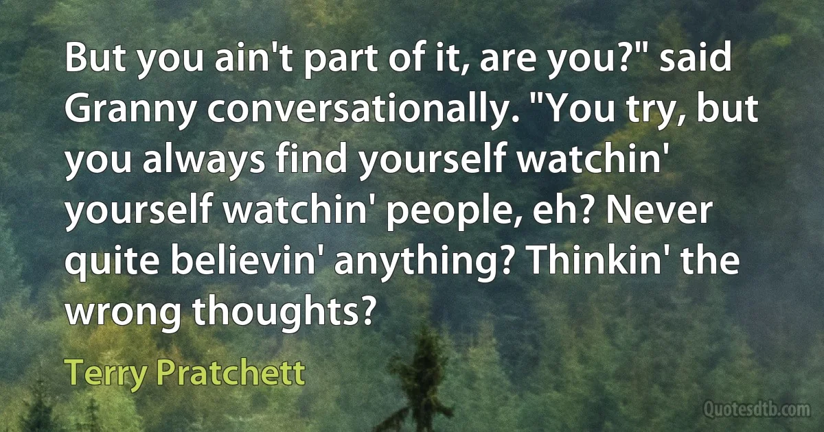 But you ain't part of it, are you?" said Granny conversationally. "You try, but you always find yourself watchin' yourself watchin' people, eh? Never quite believin' anything? Thinkin' the wrong thoughts? (Terry Pratchett)