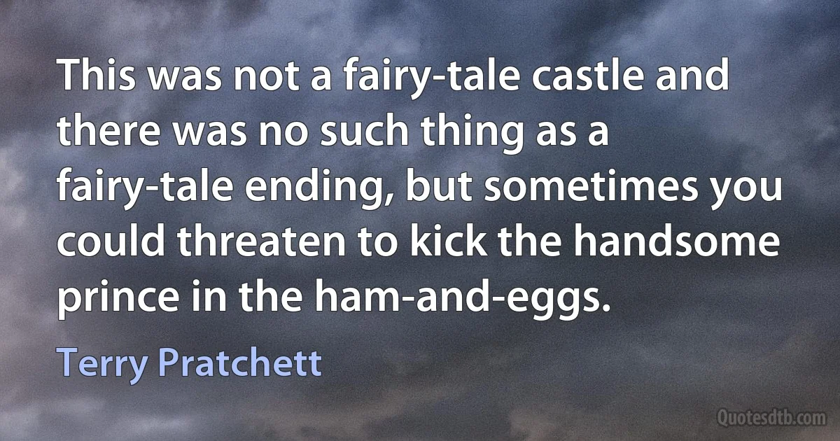 This was not a fairy-tale castle and there was no such thing as a fairy-tale ending, but sometimes you could threaten to kick the handsome prince in the ham-and-eggs. (Terry Pratchett)