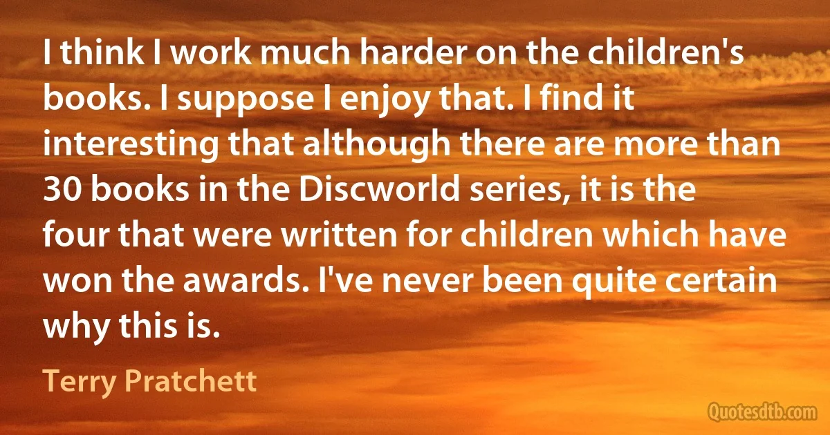 I think I work much harder on the children's books. I suppose I enjoy that. I find it interesting that although there are more than 30 books in the Discworld series, it is the four that were written for children which have won the awards. I've never been quite certain why this is. (Terry Pratchett)