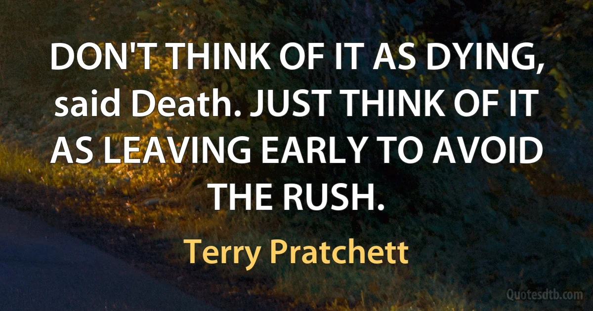 DON'T THINK OF IT AS DYING, said Death. JUST THINK OF IT AS LEAVING EARLY TO AVOID THE RUSH. (Terry Pratchett)