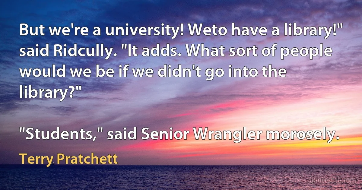 But we're a university! Weto have a library!" said Ridcully. "It adds. What sort of people would we be if we didn't go into the library?"

"Students," said Senior Wrangler morosely. (Terry Pratchett)