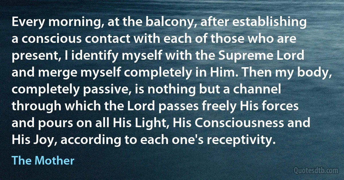 Every morning, at the balcony, after establishing a conscious contact with each of those who are present, I identify myself with the Supreme Lord and merge myself completely in Him. Then my body, completely passive, is nothing but a channel through which the Lord passes freely His forces and pours on all His Light, His Consciousness and His Joy, according to each one's receptivity. (The Mother)