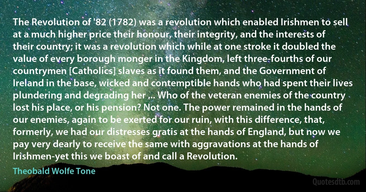 The Revolution of '82 (1782) was a revolution which enabled Irishmen to sell at a much higher price their honour, their integrity, and the interests of their country; it was a revolution which while at one stroke it doubled the value of every borough monger in the Kingdom, left three-fourths of our countrymen [Catholics] slaves as it found them, and the Government of Ireland in the base, wicked and contemptible hands who had spent their lives plundering and degrading her ... Who of the veteran enemies of the country lost his place, or his pension? Not one. The power remained in the hands of our enemies, again to be exerted for our ruin, with this difference, that, formerly, we had our distresses gratis at the hands of England, but now we pay very dearly to receive the same with aggravations at the hands of Irishmen-yet this we boast of and call a Revolution. (Theobald Wolfe Tone)