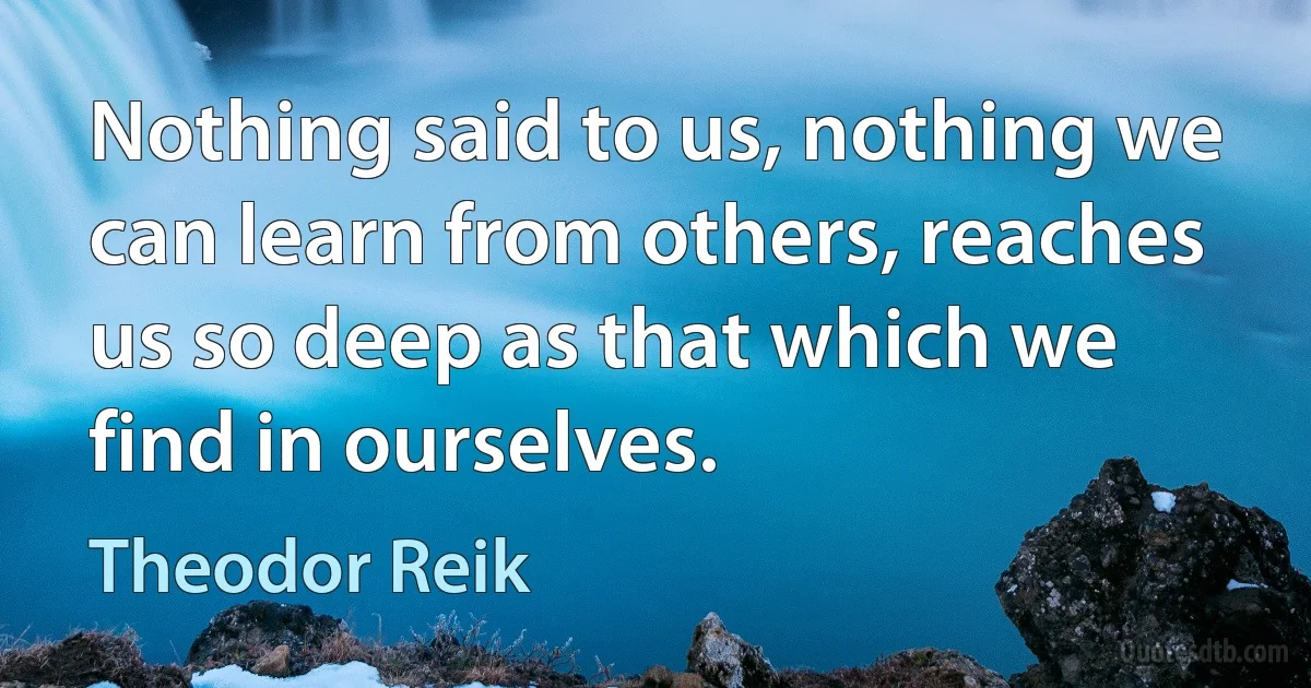 Nothing said to us, nothing we can learn from others, reaches us so deep as that which we find in ourselves. (Theodor Reik)