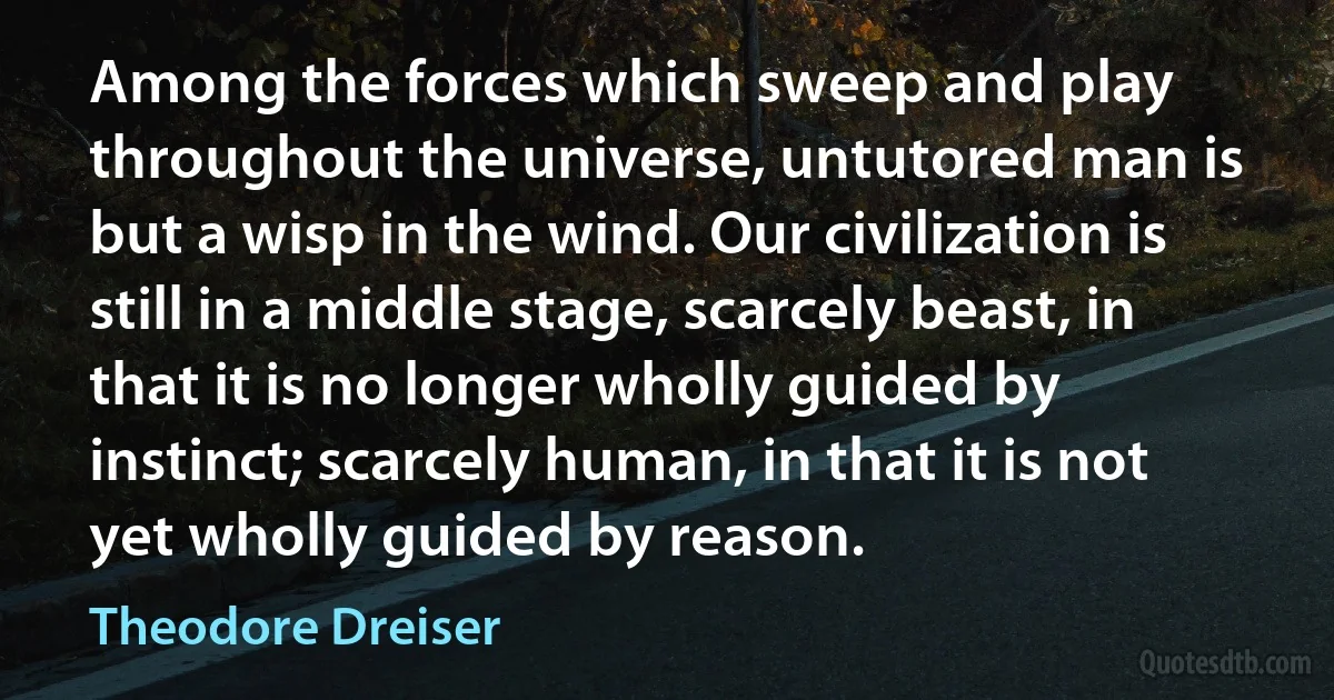 Among the forces which sweep and play throughout the universe, untutored man is but a wisp in the wind. Our civilization is still in a middle stage, scarcely beast, in that it is no longer wholly guided by instinct; scarcely human, in that it is not yet wholly guided by reason. (Theodore Dreiser)