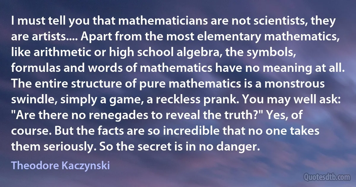 I must tell you that mathematicians are not scientists, they are artists.... Apart from the most elementary mathematics, like arithmetic or high school algebra, the symbols, formulas and words of mathematics have no meaning at all. The entire structure of pure mathematics is a monstrous swindle, simply a game, a reckless prank. You may well ask: "Are there no renegades to reveal the truth?" Yes, of course. But the facts are so incredible that no one takes them seriously. So the secret is in no danger. (Theodore Kaczynski)