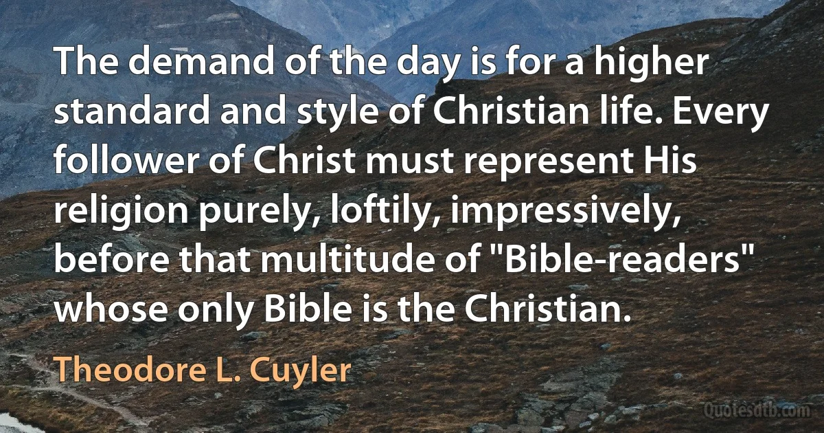 The demand of the day is for a higher standard and style of Christian life. Every follower of Christ must represent His religion purely, loftily, impressively, before that multitude of "Bible-readers" whose only Bible is the Christian. (Theodore L. Cuyler)