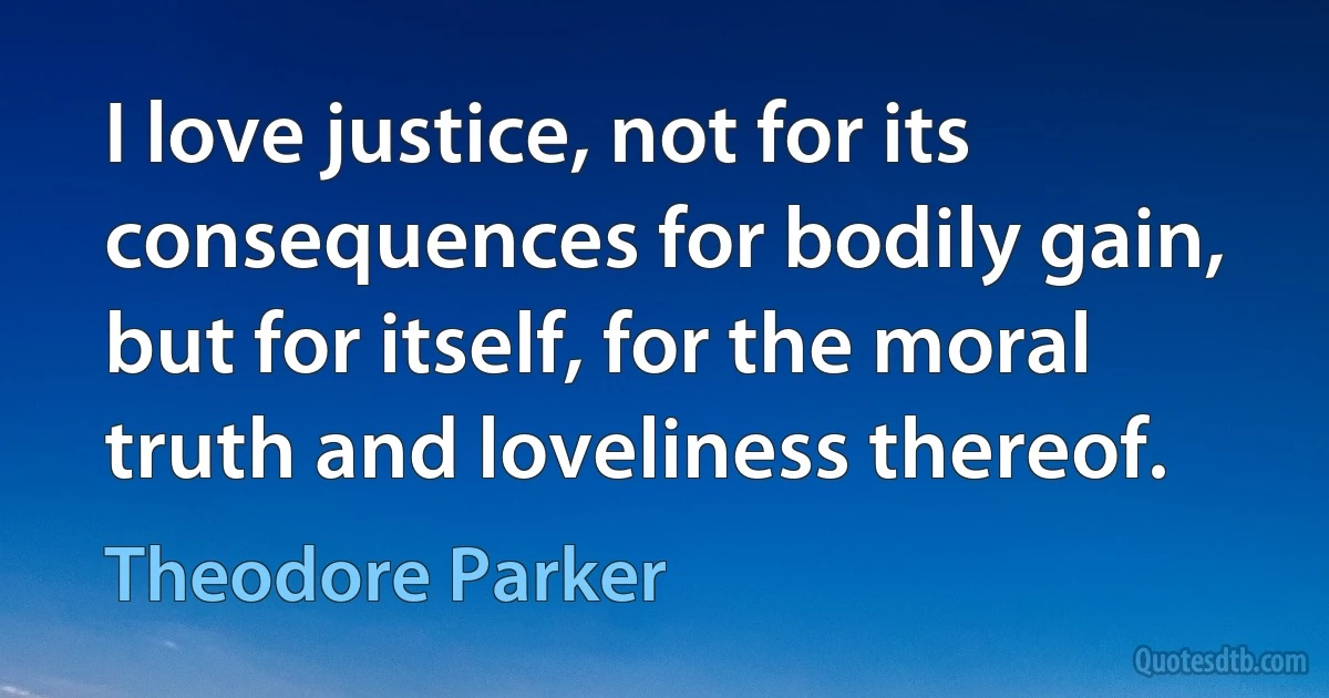 I love justice, not for its consequences for bodily gain, but for itself, for the moral truth and loveliness thereof. (Theodore Parker)