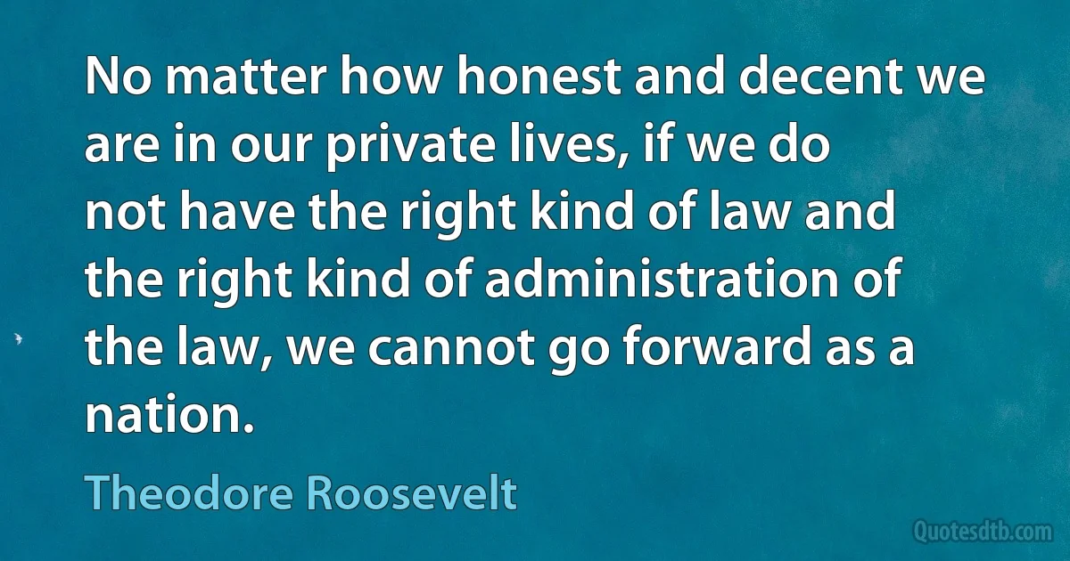 No matter how honest and decent we are in our private lives, if we do not have the right kind of law and the right kind of administration of the law, we cannot go forward as a nation. (Theodore Roosevelt)