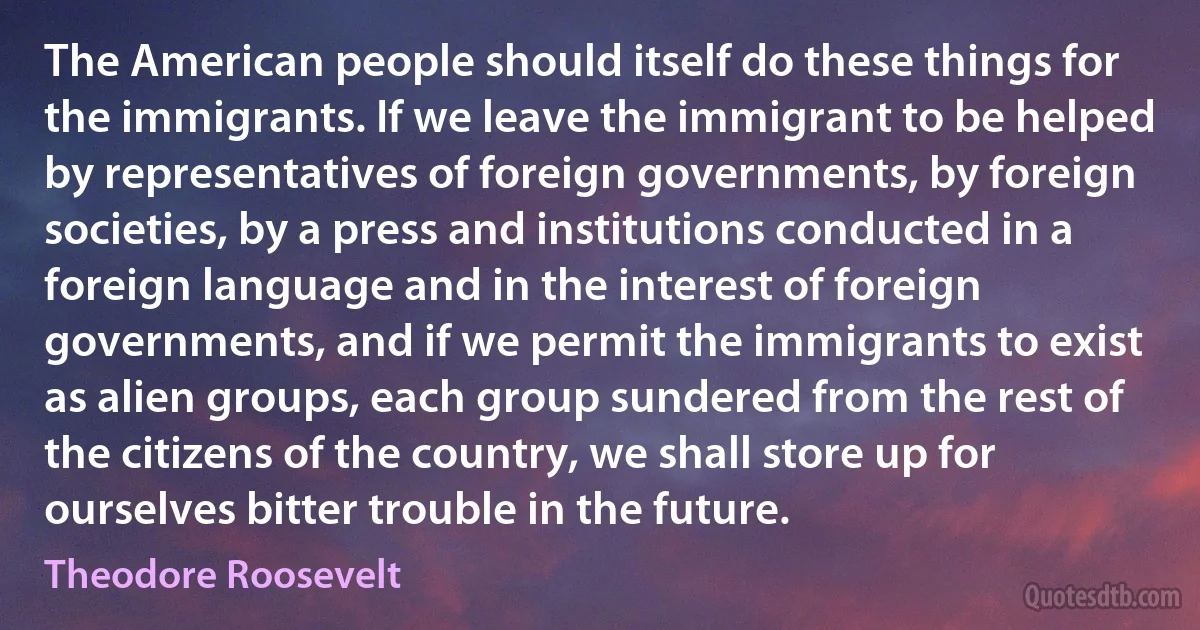 The American people should itself do these things for the immigrants. If we leave the immigrant to be helped by representatives of foreign governments, by foreign societies, by a press and institutions conducted in a foreign language and in the interest of foreign governments, and if we permit the immigrants to exist as alien groups, each group sundered from the rest of the citizens of the country, we shall store up for ourselves bitter trouble in the future. (Theodore Roosevelt)