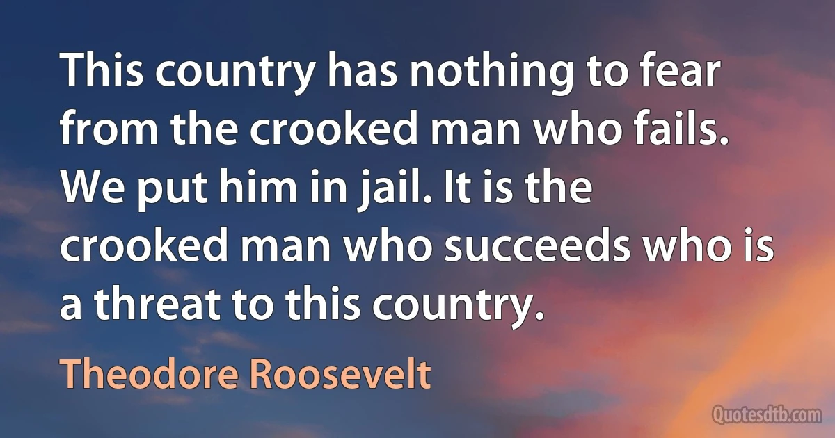 This country has nothing to fear from the crooked man who fails. We put him in jail. It is the crooked man who succeeds who is a threat to this country. (Theodore Roosevelt)