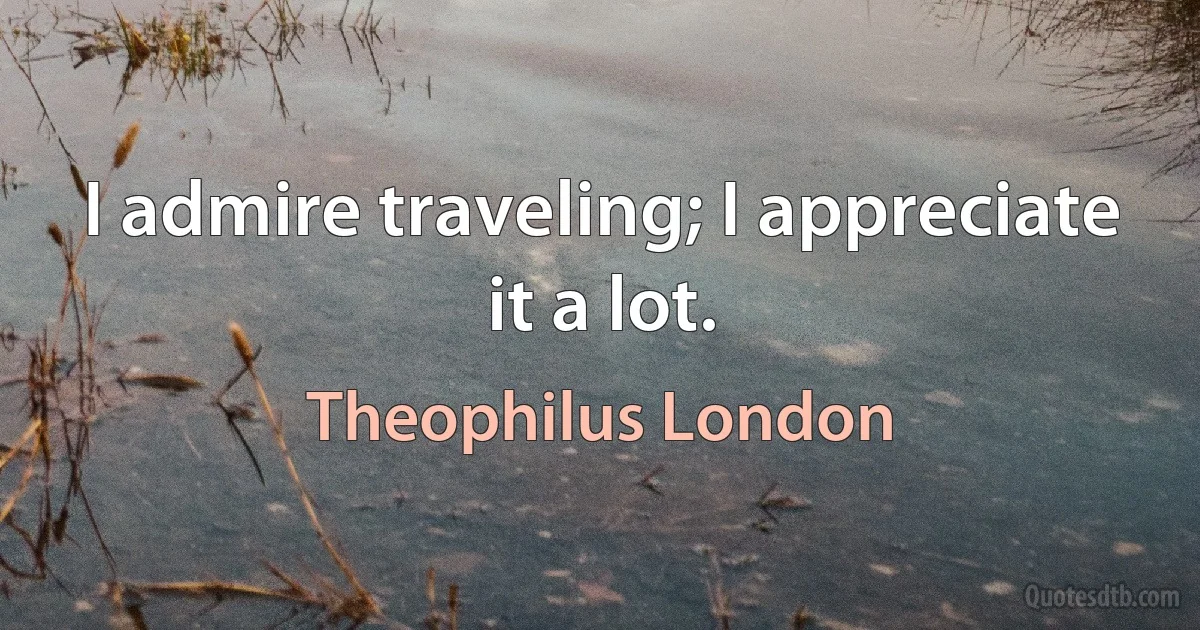 I admire traveling; I appreciate it a lot. (Theophilus London)