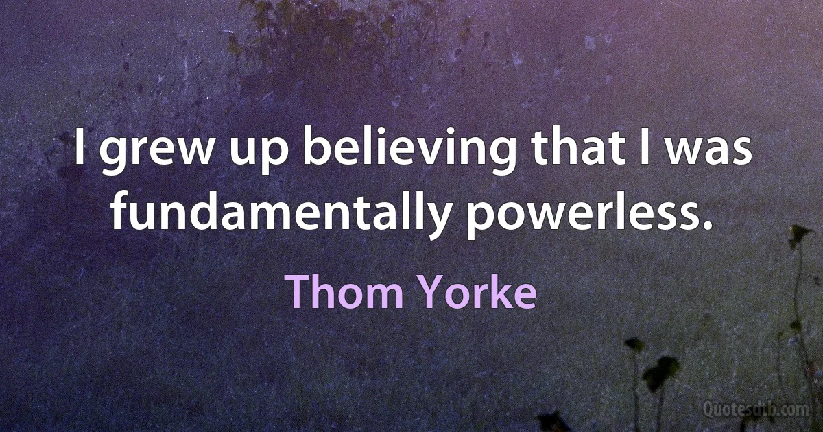 I grew up believing that I was fundamentally powerless. (Thom Yorke)