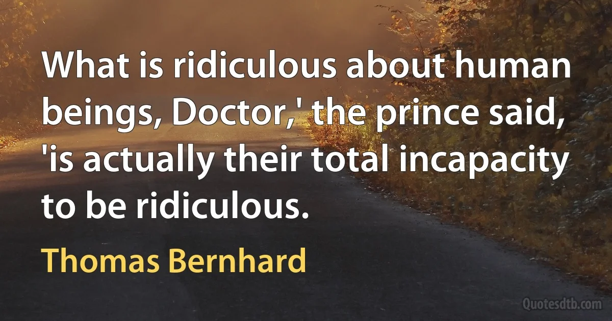 What is ridiculous about human beings, Doctor,' the prince said, 'is actually their total incapacity to be ridiculous. (Thomas Bernhard)