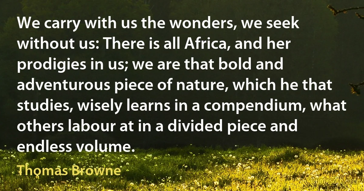 We carry with us the wonders, we seek without us: There is all Africa, and her prodigies in us; we are that bold and adventurous piece of nature, which he that studies, wisely learns in a compendium, what others labour at in a divided piece and endless volume. (Thomas Browne)