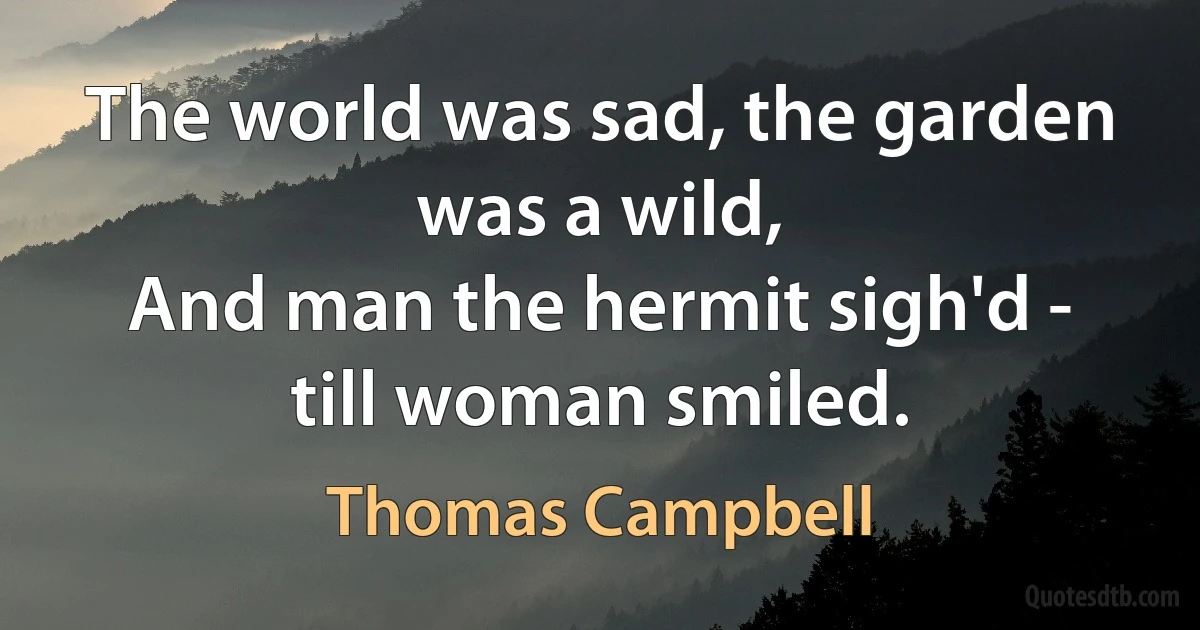 The world was sad, the garden was a wild,
And man the hermit sigh'd - till woman smiled. (Thomas Campbell)