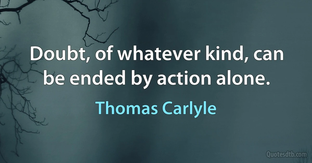 Doubt, of whatever kind, can be ended by action alone. (Thomas Carlyle)