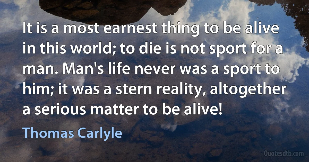 It is a most earnest thing to be alive in this world; to die is not sport for a man. Man's life never was a sport to him; it was a stern reality, altogether a serious matter to be alive! (Thomas Carlyle)