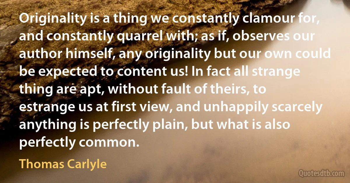 Originality is a thing we constantly clamour for, and constantly quarrel with; as if, observes our author himself, any originality but our own could be expected to content us! In fact all strange thing are apt, without fault of theirs, to estrange us at first view, and unhappily scarcely anything is perfectly plain, but what is also perfectly common. (Thomas Carlyle)