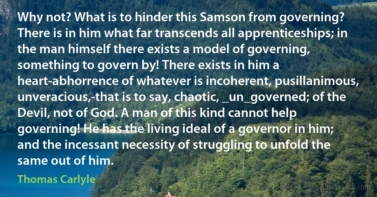 Why not? What is to hinder this Samson from governing? There is in him what far transcends all apprenticeships; in the man himself there exists a model of governing, something to govern by! There exists in him a heart-abhorrence of whatever is incoherent, pusillanimous, unveracious,-that is to say, chaotic, _un_governed; of the Devil, not of God. A man of this kind cannot help governing! He has the living ideal of a governor in him; and the incessant necessity of struggling to unfold the same out of him. (Thomas Carlyle)