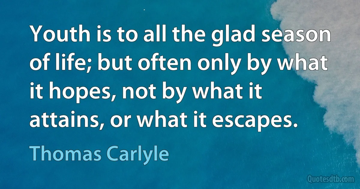 Youth is to all the glad season of life; but often only by what it hopes, not by what it attains, or what it escapes. (Thomas Carlyle)