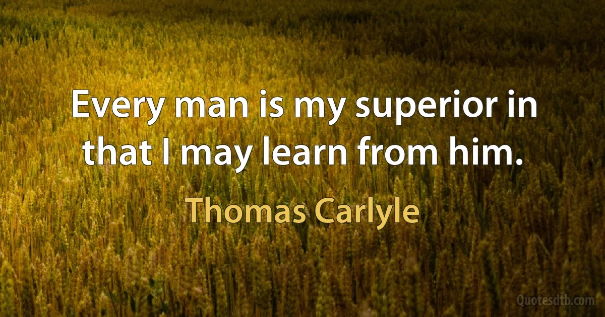 Every man is my superior in that I may learn from him. (Thomas Carlyle)