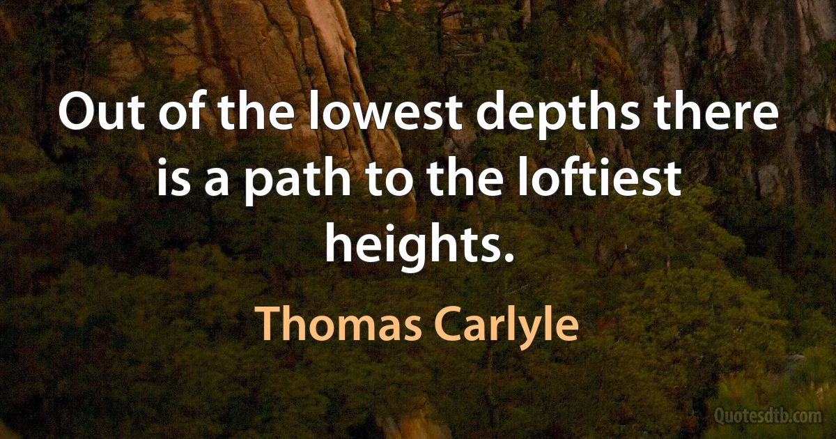 Out of the lowest depths there is a path to the loftiest heights. (Thomas Carlyle)