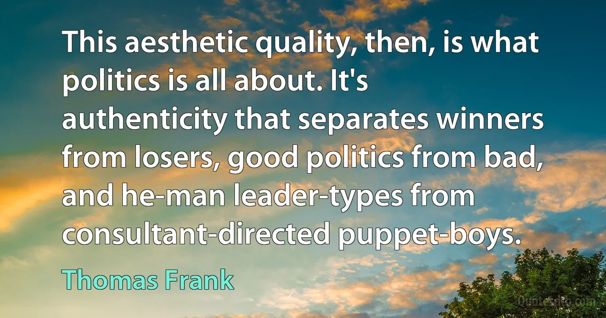 This aesthetic quality, then, is what politics is all about. It's authenticity that separates winners from losers, good politics from bad, and he-man leader-types from consultant-directed puppet-boys. (Thomas Frank)