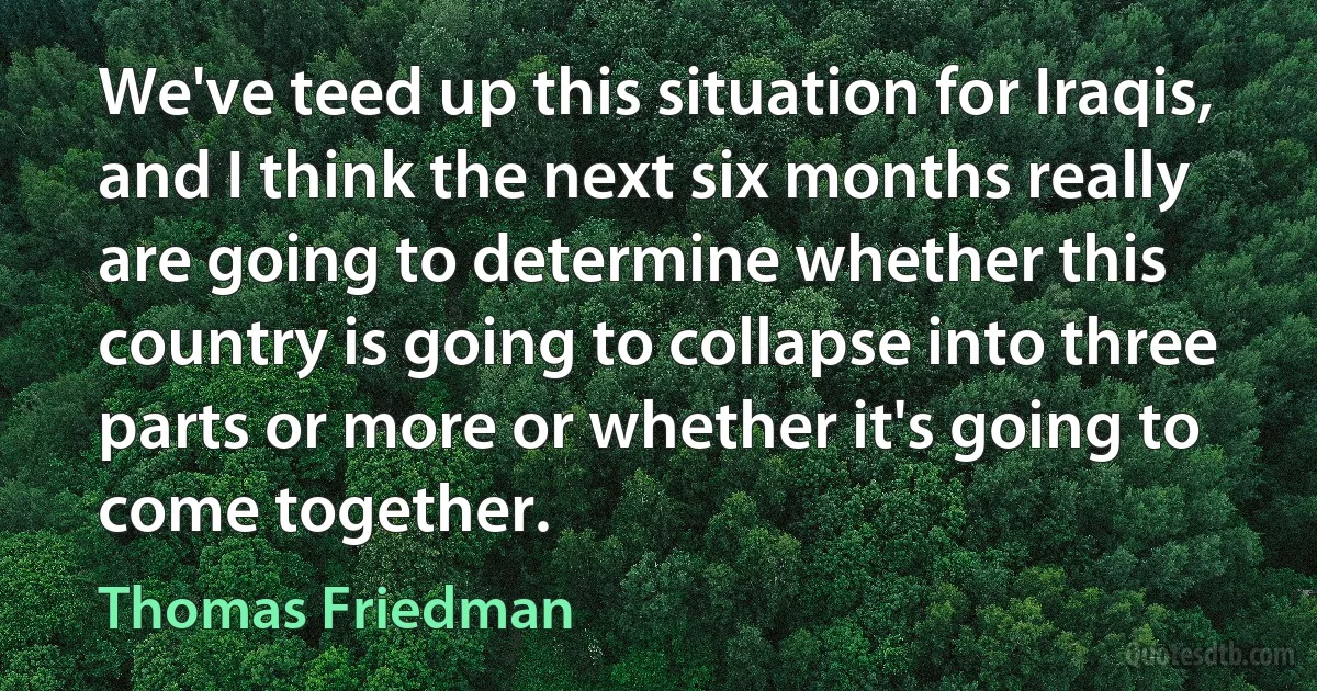 We've teed up this situation for Iraqis, and I think the next six months really are going to determine whether this country is going to collapse into three parts or more or whether it's going to come together. (Thomas Friedman)