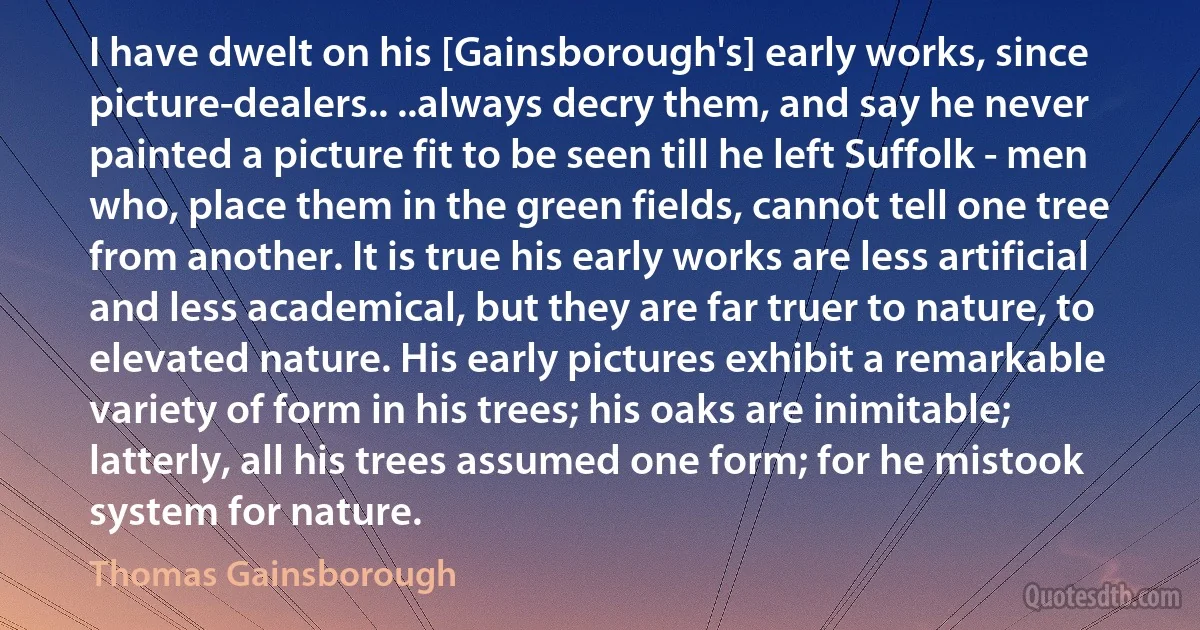 I have dwelt on his [Gainsborough's] early works, since picture-dealers.. ..always decry them, and say he never painted a picture fit to be seen till he left Suffolk - men who, place them in the green fields, cannot tell one tree from another. It is true his early works are less artificial and less academical, but they are far truer to nature, to elevated nature. His early pictures exhibit a remarkable variety of form in his trees; his oaks are inimitable; latterly, all his trees assumed one form; for he mistook system for nature. (Thomas Gainsborough)