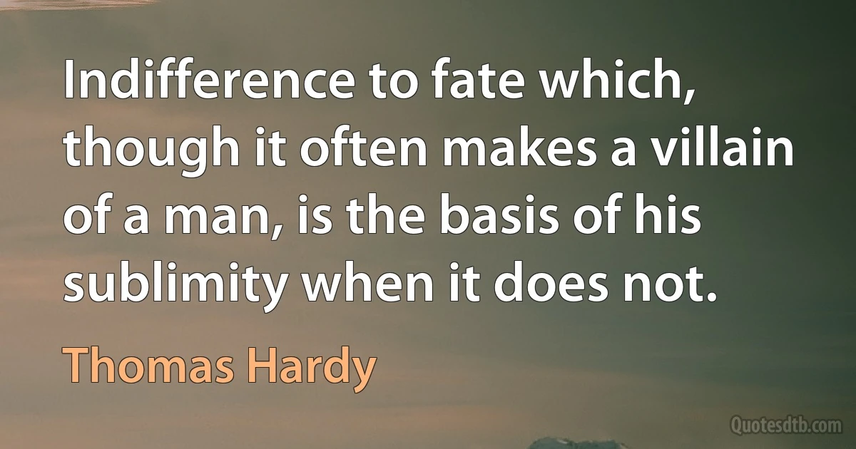 Indifference to fate which, though it often makes a villain of a man, is the basis of his sublimity when it does not. (Thomas Hardy)