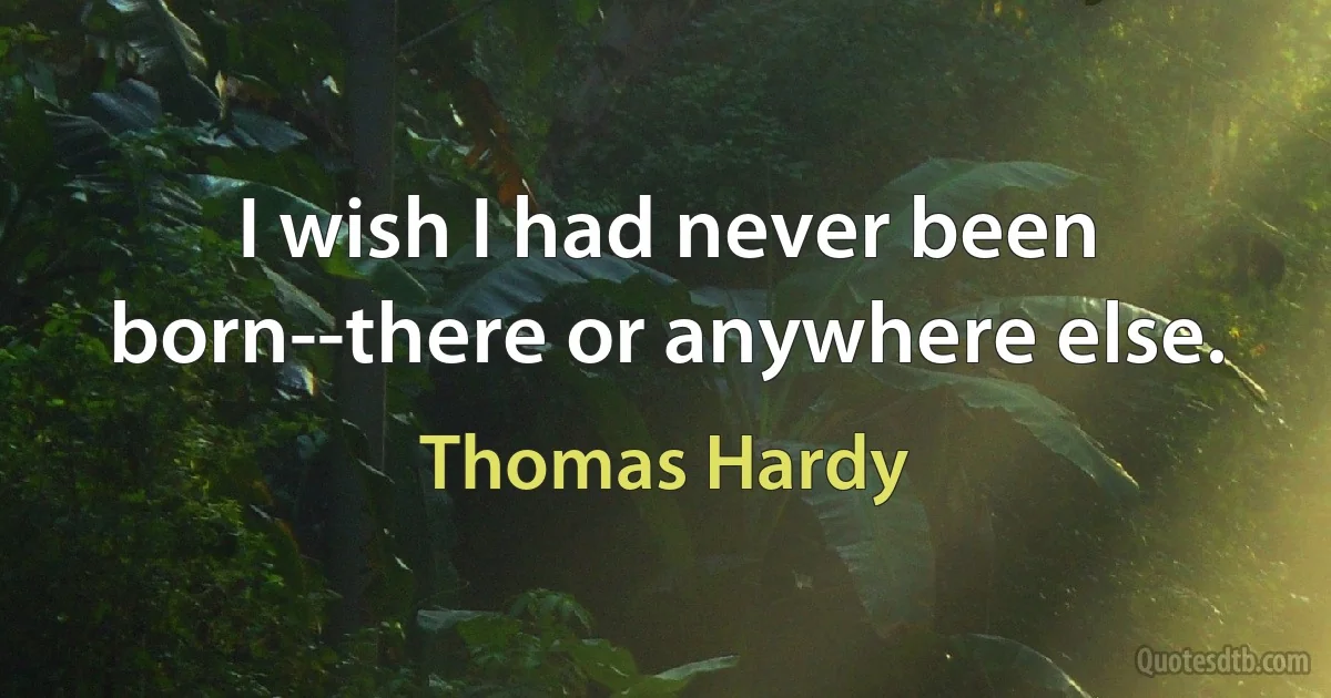 I wish I had never been born--there or anywhere else. (Thomas Hardy)