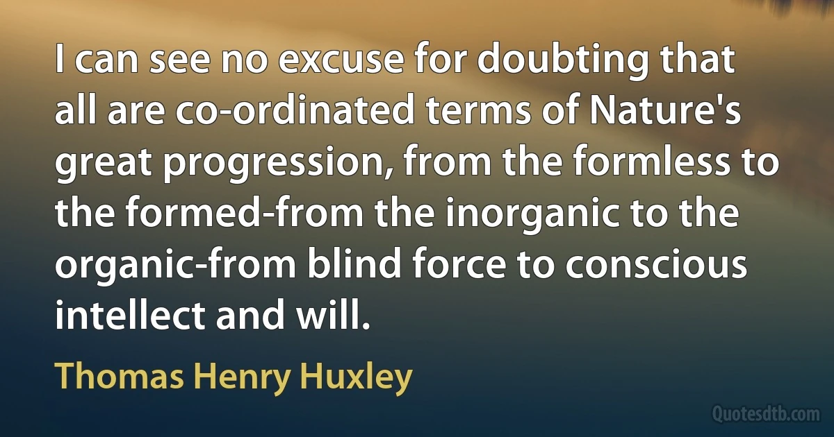 I can see no excuse for doubting that all are co-ordinated terms of Nature's great progression, from the formless to the formed-from the inorganic to the organic-from blind force to conscious intellect and will. (Thomas Henry Huxley)