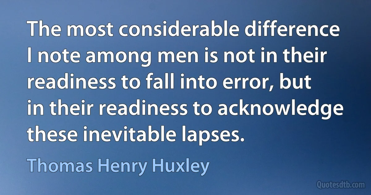 The most considerable difference I note among men is not in their readiness to fall into error, but in their readiness to acknowledge these inevitable lapses. (Thomas Henry Huxley)